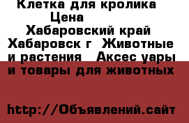 Клетка для кролика › Цена ­ 2 000 - Хабаровский край, Хабаровск г. Животные и растения » Аксесcуары и товары для животных   